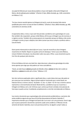 seu papel de Messias por causa dessa profecia. Já que está ligado a Davi pela linhagem de
Maria, não foi afetado pela maldição." (Charles D. Ryre, Bíblia Anotada, pg. 1183, comentário
em Mateus 1:11)
"Se Jesus tivesse nascido apenas na linhagem de José (e, assim de Jeconias) não estaria
qualificado para reinar no trono de Davi no Milênio." (Charles D. Ryre, Bíblia Anotada, pg. 949,
comentário em Jeremias 22:30)
A expectativa deles, é claro, é que você não perceba o problema com a genealogia em Lucas.
Eles também não respondem, porque então Mateus afirma que a linhagem que ele escreveu é
o registro correto. Também não se preocuparam em responder porque em Mateus não consta
a linhagem correta, já que o obejtivo claro dele é provar que Jesus cumpriu a profecia sobre a
Casa de David.
Outro ponto interessanta na descrição em Lucas, é que ele reconcilia as duas linhagens
novamente em Shaltiel. Repare no quadro acima em destaque. Tanto Lucas como Mateus,
incluem Shaltiel e Zerubavel, mas discordam sobre seus pais e filhos. Lucas claramente queria
tirar fora de qualquer jeito Jeconias.
O livro de Mateus dá mais uma bola fora. Após descrever a desastrosa genealogia ele ainda
tenta apontar para algo que não poderia ser mera coincidência.
"Assim, ao todo houve catorze gerações de Abraão a Davi, catorze de Davi até o exílio na
Babilônia e catorze do exílio até o Cristo." (Mateus 1:17)
Sem dar nenhuma explicação sobre o significado disso, o autor deixa claro que não pode ser
por acaso que isso aconteceu. Alguns tentam explicar mostrando que o nome David, em
hebraico forma o número catorze. ‫ָד‬‫ו‬ ִ‫ד‬ (Dalet = 4, Vav = 6, Dalet = 4). Por isso o número catorze
representa o ciclo da dinastia de David. Muito bonito, o problema é que ao cruzarmos a
linhagem em Mateus com a de I Crônicas cap.3, vemos que foram cortadas cinco pessoas da
lista (veja o quadro acima). Invalidando completamente o ciclo tão mal elaborado em Mateus.
Isso mostra claramente que as genealogias são extremamente problemáticas, e portanto não
existe evidência alguma de que Jesus foi de fato descendente de David e Salomão. É
importante entender que a linhagem de David não é um sinal e sim uma promessa. Sinal é algo
que se possa apresentar claramente e portanto usado como evidência. O Messias virá da
semente de David e Salomão, essa é uma promessa de D'us. Se alguém cumprir todas as
 
