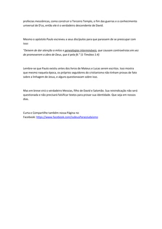 profecias messiânicas, como construir o Terceiro Templo, o fim das guerras e o conhecimento
universal de D'us, então ele é o verdadeiro descendente de David.
Mesmo o apóstolo Paulo escreveu a seus discípulos para que parassem de se preocupar com
isso:
"Deixem de dar atenção a mitos e genealogias intermináveis, que causam controvérsias em vez
de promoverem a obra de Deus, que é pela fé." (1 Timóteo 1:4)
Lembre-se que Paulo existiu antes dos livros de Mateus e Lucas serem escritos. Isso mostra
que mesmo naquela época, os próprios seguidores do cristianismo não tinham provas de fato
sobre a linhagem de Jesus, e alguns questionavam sobre isso.
Mas em breve virá o verdadeiro Messias, filho de David e Salomão. Sua reivindicação não será
questionada e não precisará falsificar textos para provar sua identidade. Que seja em nossos
dias.
Curta e Compartilhe também nossa Página no
Facebook: https://www.facebook.com/JudeusParaoJudaismo
 