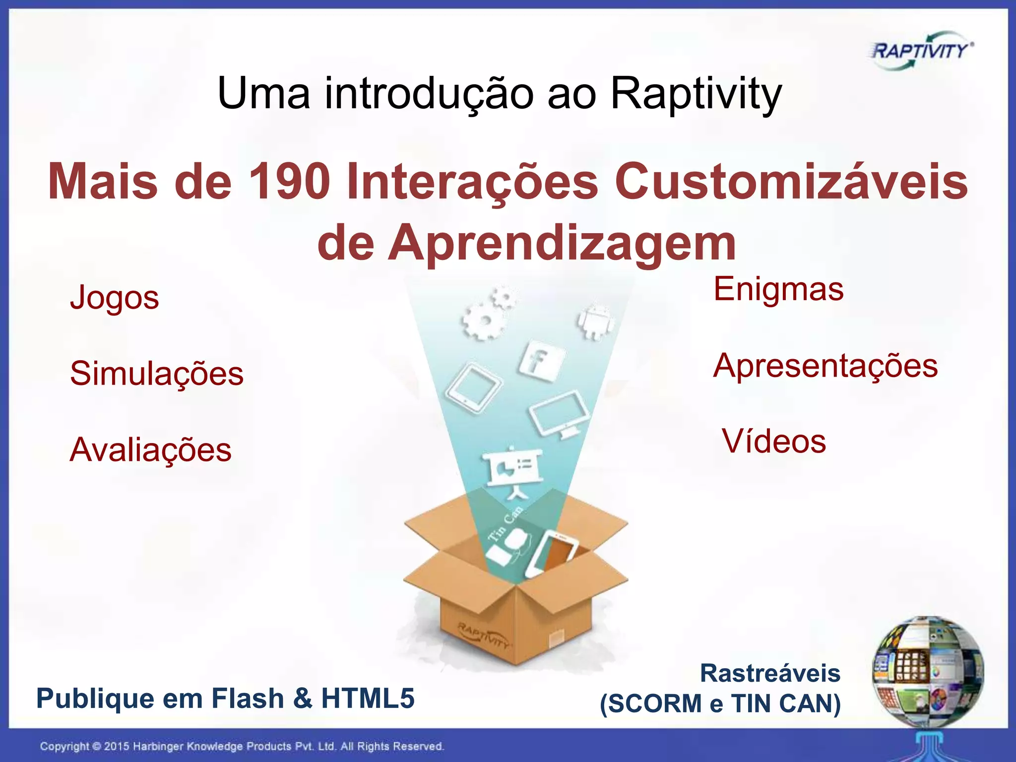 Mais de 190 Interações Customizáveis
de Aprendizagem
Jogos
Simulações
Rastreáveis
(SCORM e TIN CAN)
Avaliações
Apresentações
Publique em Flash & HTML5
Enigmas
Uma introdução ao Raptivity
Vídeos
 