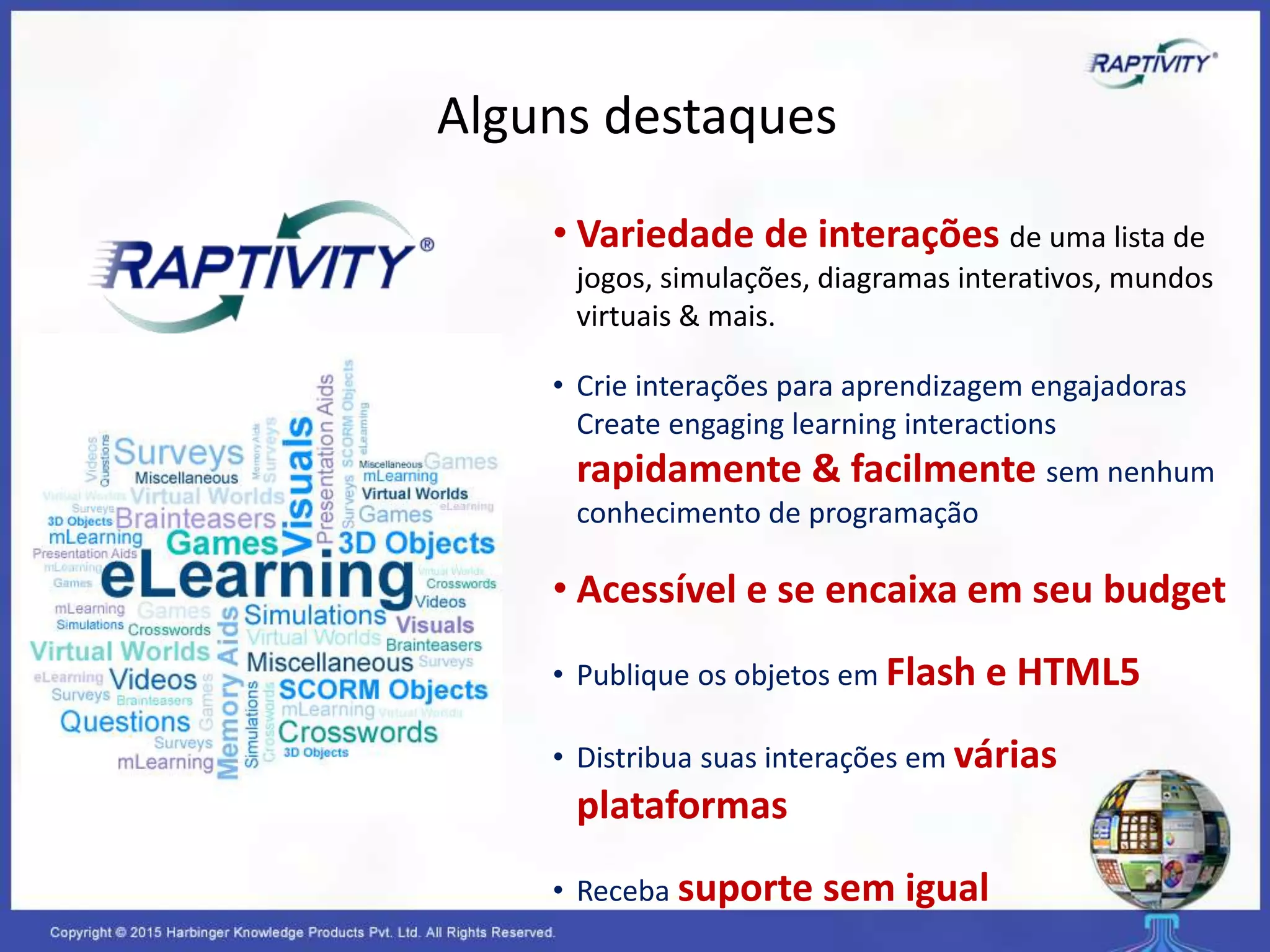 Alguns destaques
• Variedade de interações de uma lista de
jogos, simulações, diagramas interativos, mundos
virtuais & mais.
• Crie interações para aprendizagem engajadoras
Create engaging learning interactions
rapidamente & facilmente sem nenhum
conhecimento de programação
• Acessível e se encaixa em seu budget
• Publique os objetos em Flash e HTML5
• Distribua suas interações em várias
plataformas
• Receba suporte sem igual
 