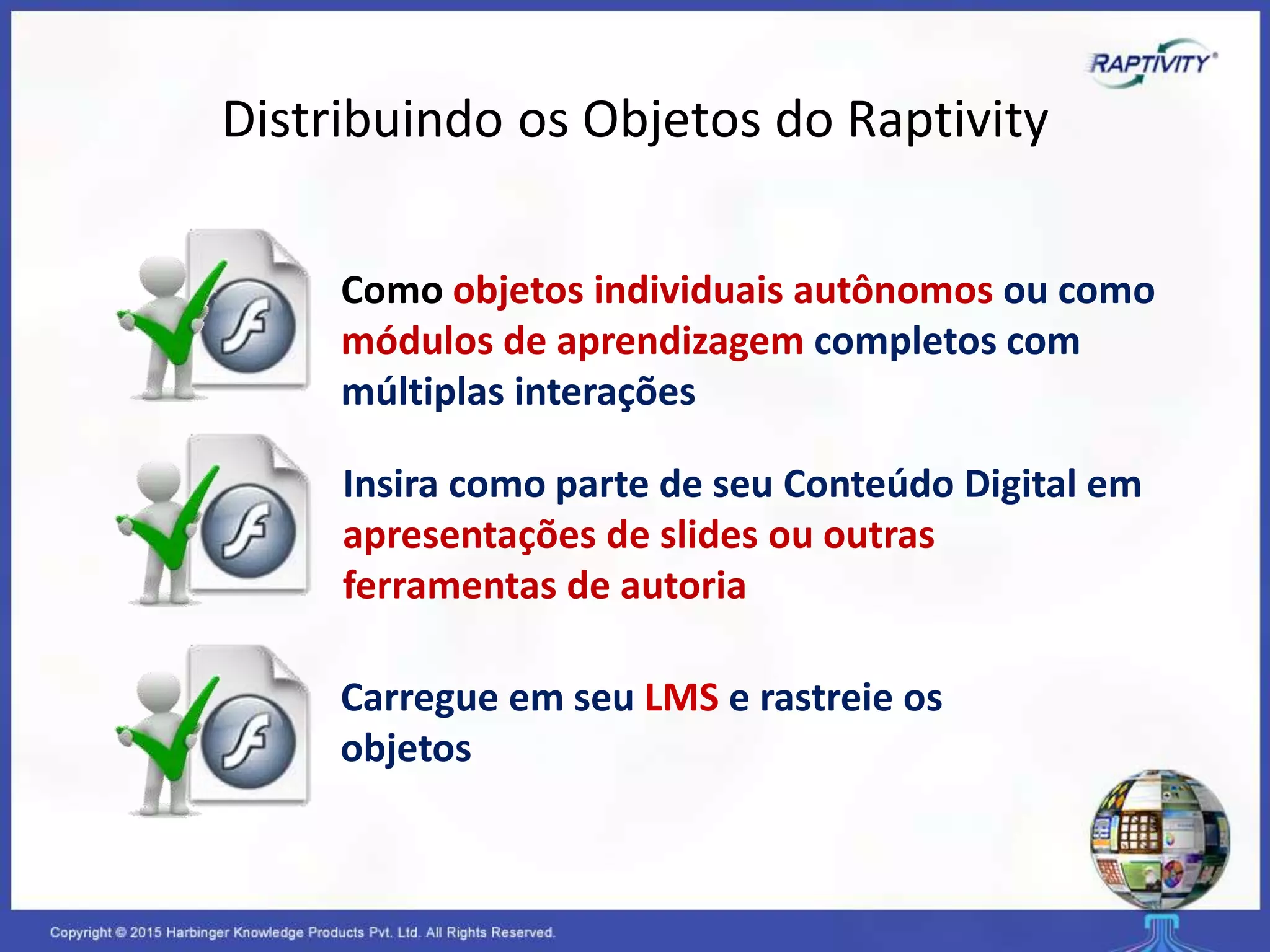 Insira como parte de seu Conteúdo Digital em
apresentações de slides ou outras
ferramentas de autoria
Carregue em seu LMS e rastreie os
objetos
Como objetos individuais autônomos ou como
módulos de aprendizagem completos com
múltiplas interações
Distribuindo os Objetos do Raptivity
 