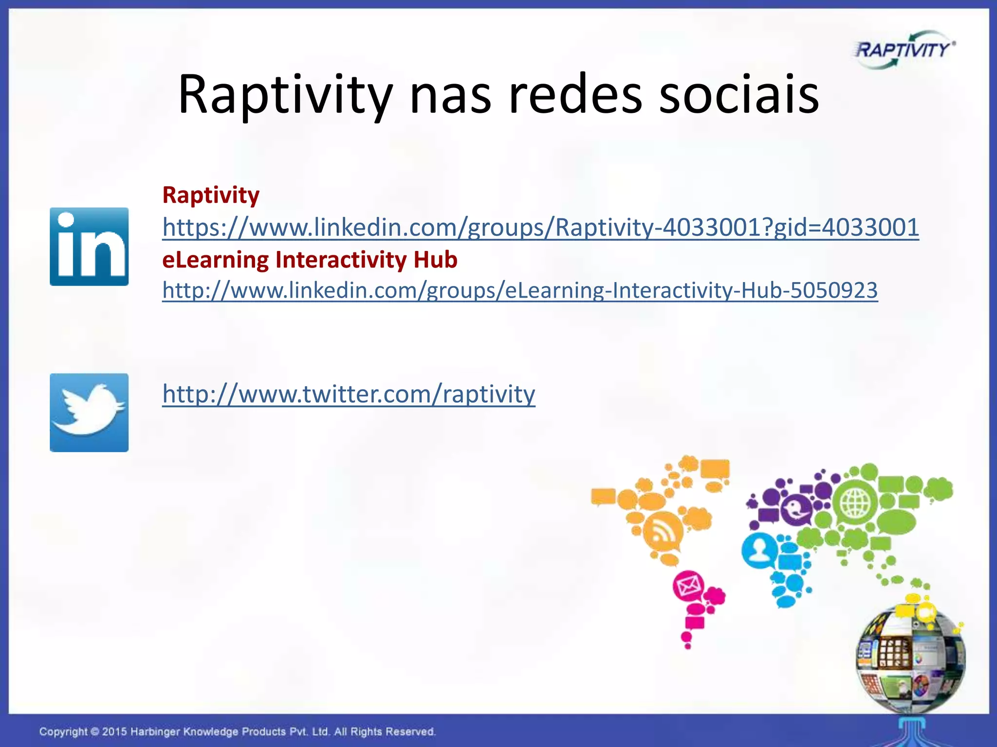 Raptivity nas redes sociais
Raptivity
https://www.linkedin.com/groups/Raptivity-4033001?gid=4033001
eLearning Interactivity Hub
http://www.linkedin.com/groups/eLearning-Interactivity-Hub-5050923
http://www.twitter.com/raptivity
 