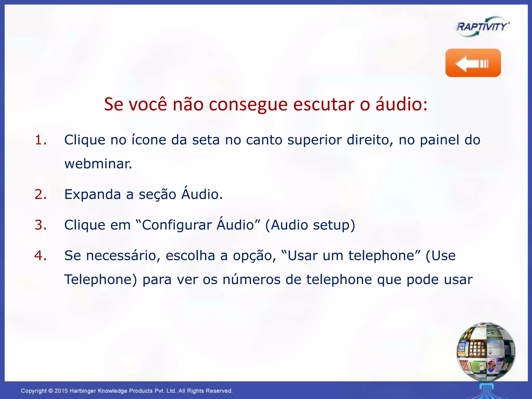 Se você não consegue escutar o áudio:
1. Clique no ícone da seta no canto superior direito, no painel do
webminar.
2. Expanda a seção Áudio.
3. Clique em “Configurar Áudio” (Audio setup)
4. Se necessário, escolha a opção, “Usar um telephone” (Use
Telephone) para ver os números de telephone que pode usar
 