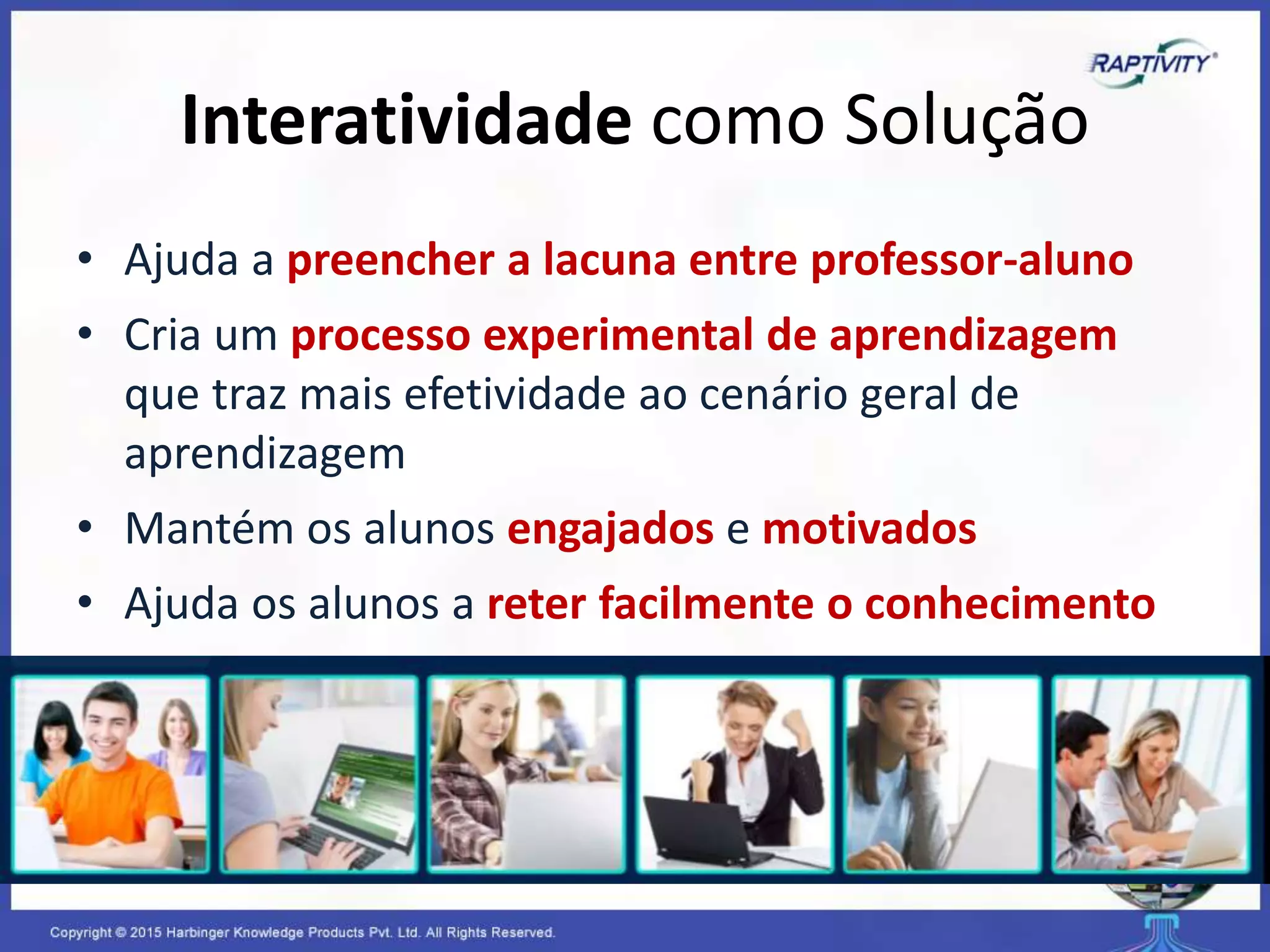 Interatividade como Solução
• Ajuda a preencher a lacuna entre professor-aluno
• Cria um processo experimental de aprendizagem
que traz mais efetividade ao cenário geral de
aprendizagem
• Mantém os alunos engajados e motivados
• Ajuda os alunos a reter facilmente o conhecimento
 