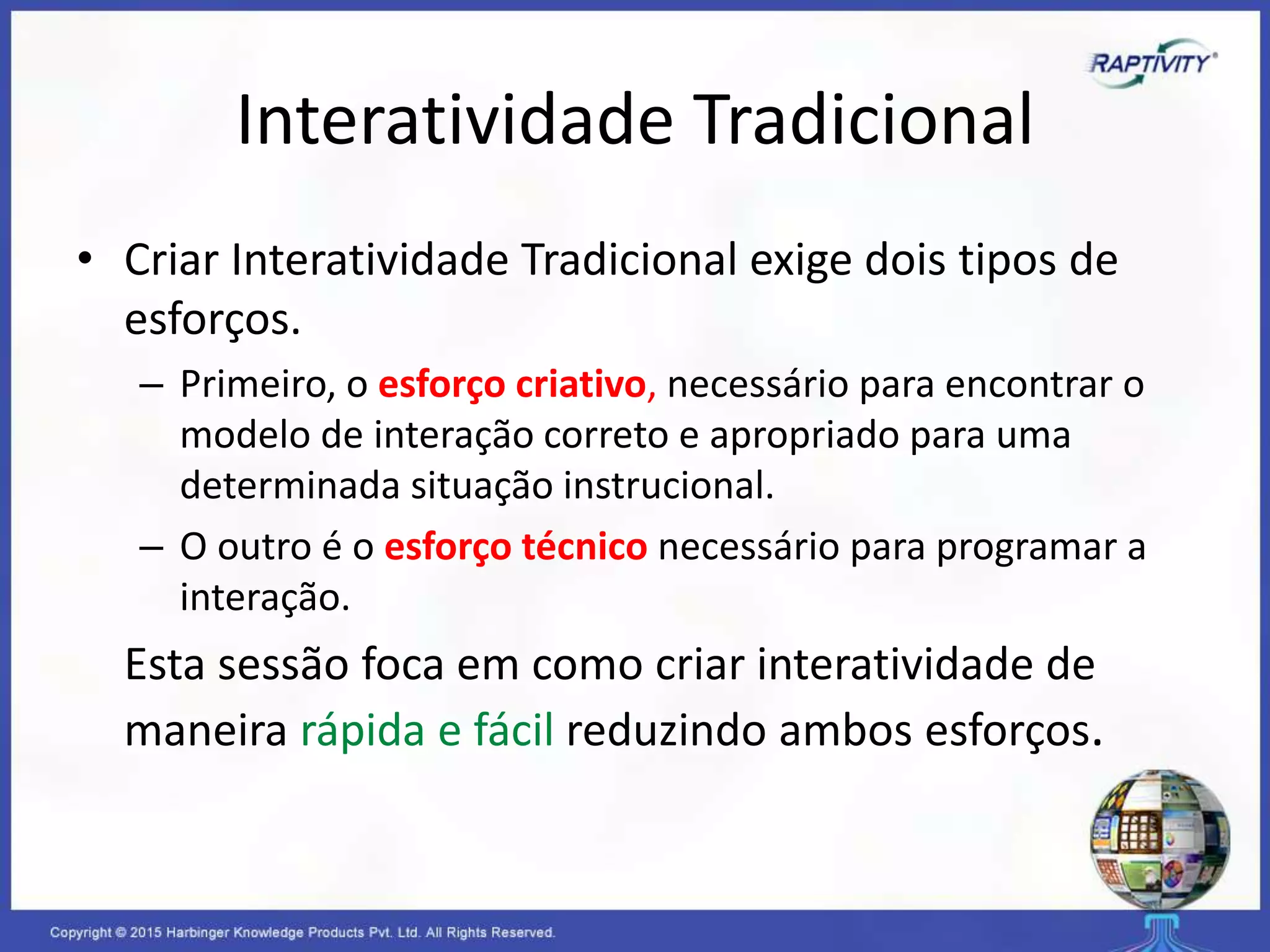 Interatividade Tradicional
• Criar Interatividade Tradicional exige dois tipos de
esforços.
– Primeiro, o esforço criativo, necessário para encontrar o
modelo de interação correto e apropriado para uma
determinada situação instrucional.
– O outro é o esforço técnico necessário para programar a
interação.
Esta sessão foca em como criar interatividade de
maneira rápida e fácil reduzindo ambos esforços.
 
