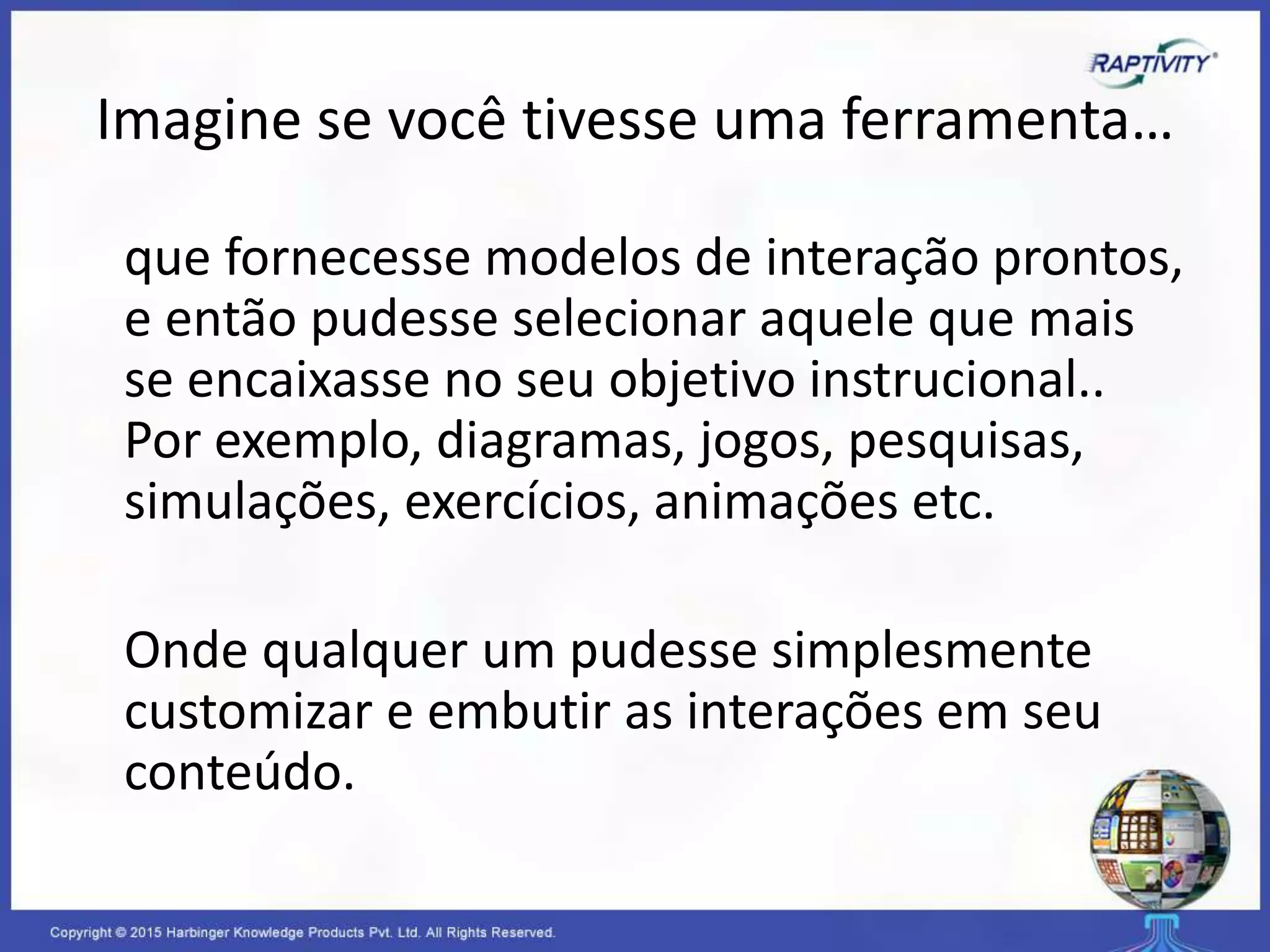 Imagine se você tivesse uma ferramenta…
que fornecesse modelos de interação prontos,
e então pudesse selecionar aquele que mais
se encaixasse no seu objetivo instrucional..
Por exemplo, diagramas, jogos, pesquisas,
simulações, exercícios, animações etc.
Onde qualquer um pudesse simplesmente
customizar e embutir as interações em seu
conteúdo.
 