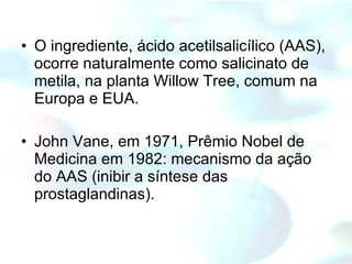 O ingrediente, ácido acetilsalicílico (AAS), ocorre naturalmente como salicinato de metila, na planta Willow Tree, comum na Europa e EUA.  John Vane, em 1971, Prêmio Nobel de Medicina em 1982: mecanismo da ação do AAS (inibir a síntese das prostaglandinas).  