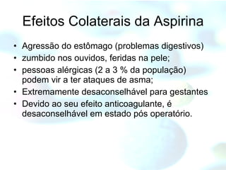 Efeitos Colaterais da Aspirina Agressão do estômago (problemas digestivos) zumbido nos ouvidos, feridas na pele;  pessoas alérgicas (2 a 3 % da população) podem vir a ter ataques de asma;  Extremamente desaconselhável para gestantes Devido ao seu efeito anticoagulante, é desaconselhável em estado pós operatório. 