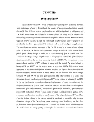 1
CHAPTER-I
INTRODUCTION
Today photovoltaic (PV) power systems are becoming more and more popular,
with the increase of energy demand and the concern of environmental pollution around
the world. Four different system configurations are widely developed in grid-connected
PV power applications: the centralized inverter system, the string inverter system, the
multi string inverter system and the module-integrated inverter system. Generally three
types of inverter systems except the centralized inverter system can be employed as
small-scale distributed generation (DG) systems, such as residential power applications.
The most important design constraint of the PV DG system is to obtain a high voltage
gain. For a typical PV module, the open-circuit voltage is about 21 V and the maximum
power point (MPP) voltage is about 16 V. And the utility grid is 220 or 110 Vac.
Therefore, the high voltage amplification is obligatory to realize the grid-connected
function and achieve the low total harmonic distortion (THD). The conventional system
requires large numbers of PV modules in series, and the normal PV array voltage is
between 150 and 450 V, and the system power is more than 500 W. This system is not
applicable to the module-integrated inverters, because the typical power rating of the
module-integrated inverter system is below 500 W, and the modules with power ratings
between 100 and 200 W are also quite common. The other method is to use a line
frequency step-up transformer, and the normal PV array voltage is between 30 and 150
V. But the line frequency transformer has the disadvantages of larger size and weight. In
the grid-connected PV system, power electronic inverters are needed to realize the power
conversion, grid interconnection, and control optimization. Generally, gird-connected
pulse width modulation (PWM) voltage source inverters (VSIs) are widely applied in PV
systems, which have two functions at least because of the unique features of PV modules.
First, the dc-bus voltage of the inverter should be stabilized to a specific value because
the output voltage of the PV modules varies with temperature, irradiance, and the effect
of maximum power-point tracking (MPPT). Second, the energy should be fed from the
PV modules into the utility grid by inverting the dc current into a sinusoidal waveform
 