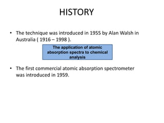 HISTORY
• The technique was introduced in 1955 by Alan Walsh in
Australia ( 1916 – 1998 ).
• The first commercial atomic absorption spectrometer
was introduced in 1959.
The application of atomic
absorption spectra to chemical
analysis
 