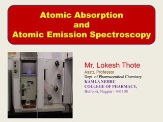 Atomic Absorption
and
Atomic Emission Spectroscopy
Mr. Lokesh Thote
Asstt. Professor
Dept. of Pharmaceutical Chemistry
KAMLA NEHRU
COLLEGE OF PHARMACY,
Butibori, Nagpur - 441108
 