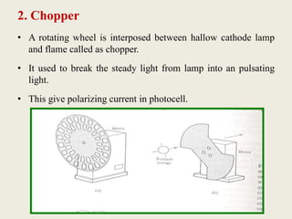 2. Chopper
• A rotating wheel is interposed between hallow cathode lamp
and flame called as chopper.
• It used to break the steady light from lamp into an pulsating
light.
• This give polarizing current in photocell.
 