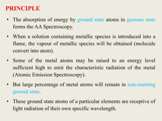 PRINCIPLE
• The absorption of energy by ground state atoms in gaseous state
forms the AA Spectroscopy.
• When a solution containing metallic species is introduced into a
flame, the vapour of metallic species will be obtained (molecule
convert into atom).
• Some of the metal atoms may be raised to an energy level
sufficient high to emit the characteristic radiation of the metal
(Atomic Emission Spectroscopy).
• But large percentage of metal atoms will remain in non-emitting
ground state.
• These ground state atoms of a particular elements are receptive of
light radiation of their own specific wavelength.
 