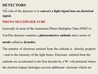 -
DETECTORS
The role of the detector is to convert a light signal into an electrical
signal.
PHOTO MULTIPLIER TUBE
Generally in most of the instrument Photo Multiplier Tube (PMT) is
UseThis detector contains a photoemissive cathode and a series of
anode called as dynodes.
The number of electrons emitted from the cathode is directly proporti
- onal to the intensity of the light beam. Electrons emitted from the
cathode are accelerated to the first dynode by a 90 volt potential where
the electron impact dislodges several additional electrons which are
 