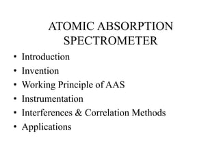 ATOMIC ABSORPTION
SPECTROMETER
• Introduction
• Invention
• Working Principle of AAS
• Instrumentation
• Interferences & Correlation Methods
• Applications
 