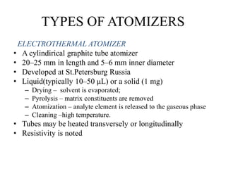 TYPES OF ATOMIZERS
ELECTROTHERMAL ATOMIZER
• A cylindirical graphite tube atomizer
• 20–25 mm in length and 5–6 mm inner diameter
• Developed at St.Petersburg Russia
• Liquid(typically 10–50 μL) or a solid (1 mg)
– Drying – solvent is evaporated;
– Pyrolysis – matrix constituents are removed
– Atomization – analyte element is released to the gaseous phase
– Cleaning –high temperature.
• Tubes may be heated transversely or longitudinally
• Resistivity is noted
 