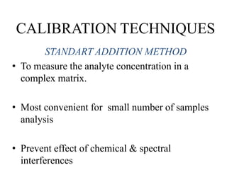 CALIBRATION TECHNIQUES
STANDART ADDITION METHOD
• To measure the analyte concentration in a
complex matrix.
• Most convenient for small number of samples
analysis
• Prevent effect of chemical & spectral
interferences
 
