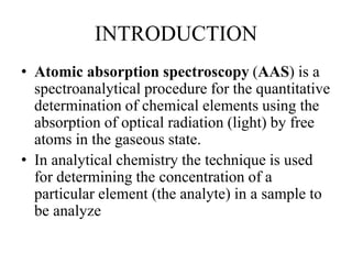 INTRODUCTION
• Atomic absorption spectroscopy (AAS) is a
spectroanalytical procedure for the quantitative
determination of chemical elements using the
absorption of optical radiation (light) by free
atoms in the gaseous state.
• In analytical chemistry the technique is used
for determining the concentration of a
particular element (the analyte) in a sample to
be analyze
 