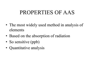 PROPERTIES OF AAS
• The most widely used method in analysis of
elements
• Based on the absorption of radiation
• So sensitive (ppb)
• Quantitative analysis
 