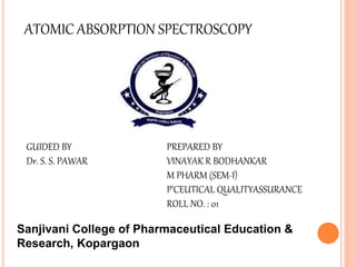 ATOMIC ABSORPTION SPECTROSCOPY
GUIDED BY
Dr. S. S. PAWAR
PREPARED BY
VINAYAK R BODHANKAR
M PHARM (SEM-I)
P’CEUTICAL QUALITYASSURANCE
ROLL NO. : 01
Sanjivani College of Pharmaceutical Education &
Research, Kopargaon
 