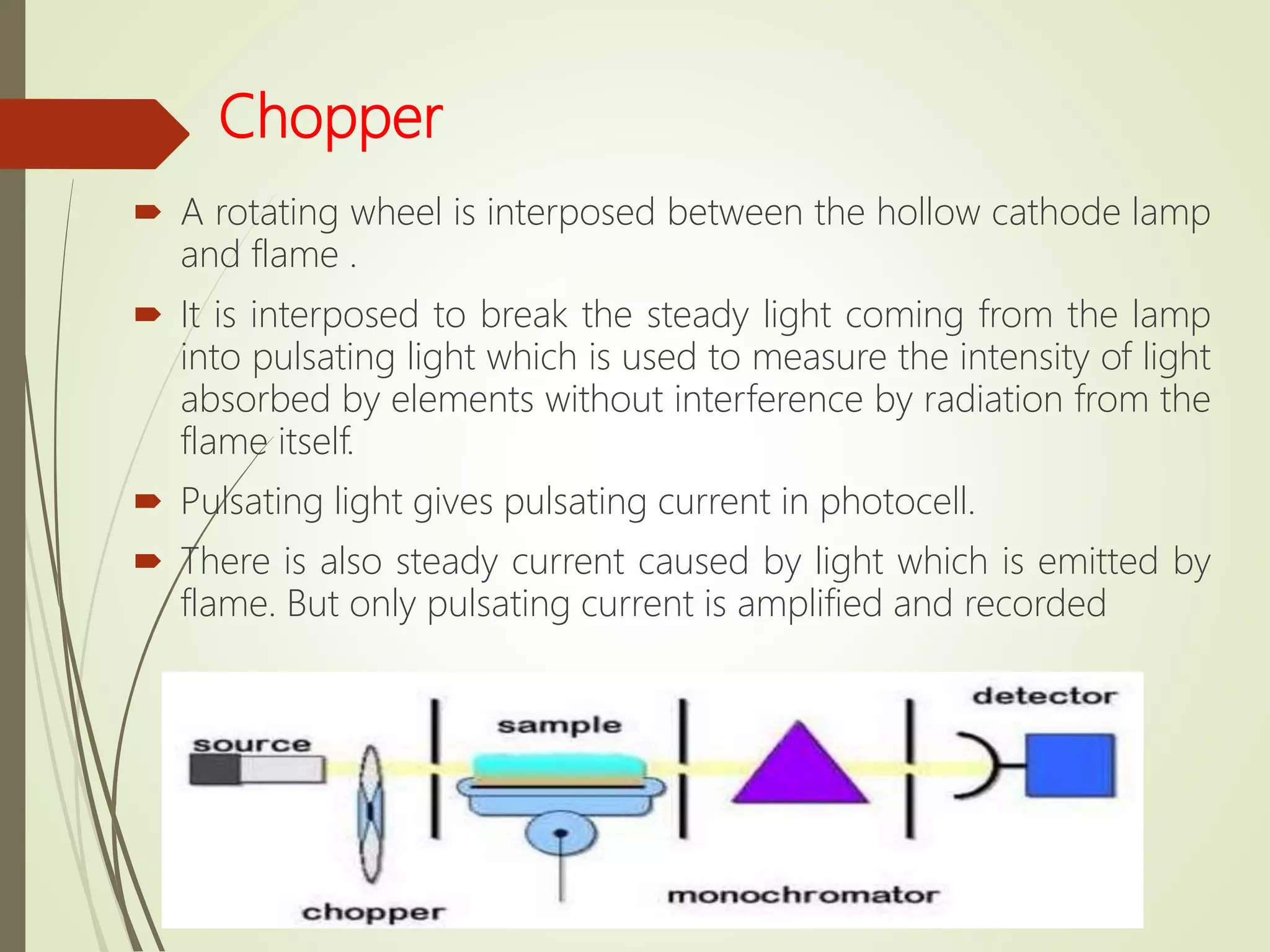 Chopper
 A rotating wheel is interposed between the hollow cathode lamp
and flame .
 It is interposed to break the steady light coming from the lamp
into pulsating light which is used to measure the intensity of light
absorbed by elements without interference by radiation from the
flame itself.
 Pulsating light gives pulsating current in photocell.
 There is also steady current caused by light which is emitted by
flame. But only pulsating current is amplified and recorded
 