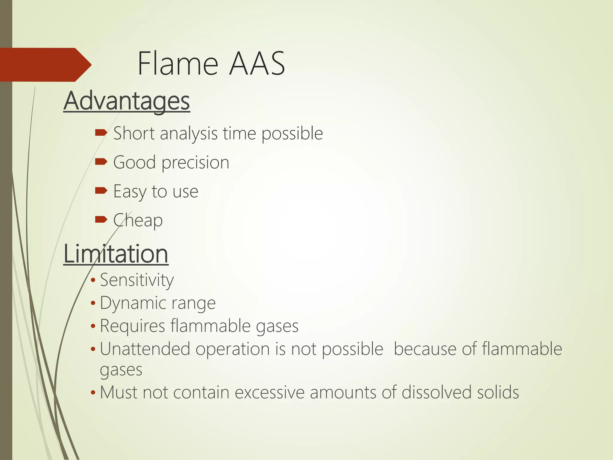 Flame AAS
Advantages
 Short analysis time possible
 Good precision
 Easy to use
 Cheap
Limitation
&bull; Sensitivity
&bull; Dynamic range
&bull; Requires flammable gases
&bull; Unattended operation is not possible because of flammable
gases
&bull; Must not contain excessive amounts of dissolved solids
 