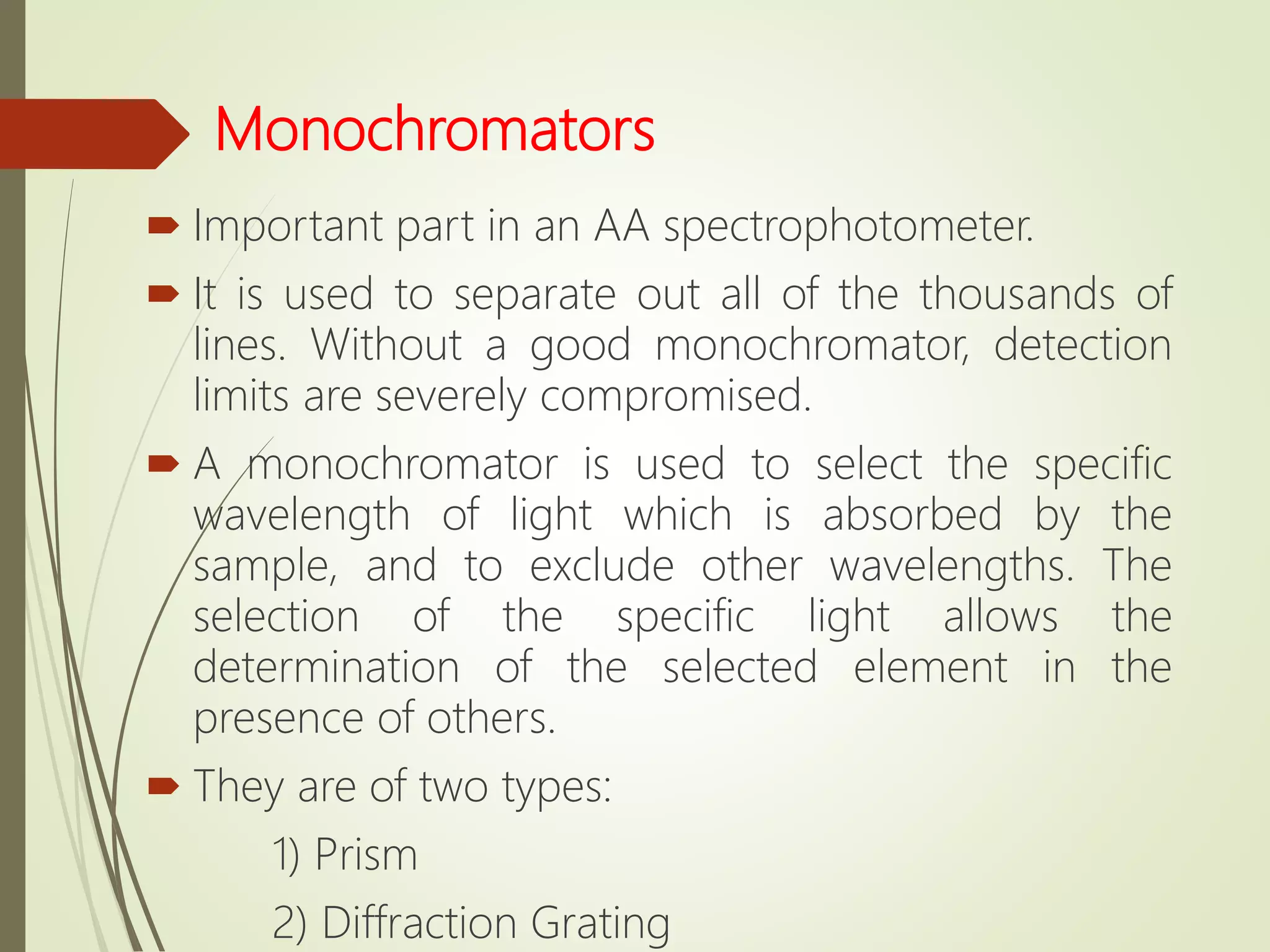 Monochromators
 Important part in an AA spectrophotometer.
 It is used to separate out all of the thousands of
lines. Without a good monochromator, detection
limits are severely compromised.
 A monochromator is used to select the specific
wavelength of light which is absorbed by the
sample, and to exclude other wavelengths. The
selection of the specific light allows the
determination of the selected element in the
presence of others.
 They are of two types:
1) Prism
2) Diffraction Grating
 