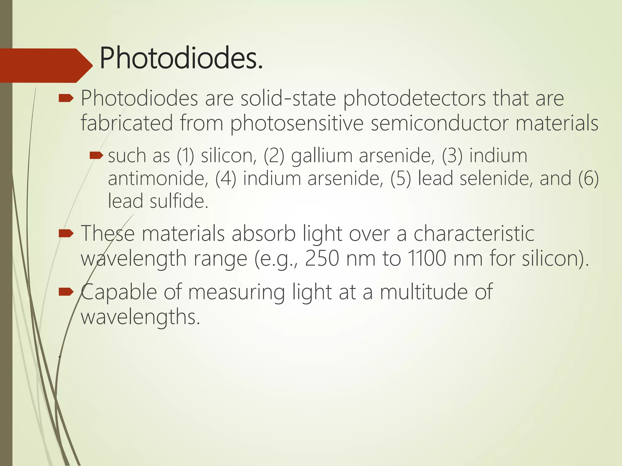 Photodiodes.
 Photodiodes are solid-state photodetectors that are
fabricated from photosensitive semiconductor materials
such as (1) silicon, (2) gallium arsenide, (3) indium
antimonide, (4) indium arsenide, (5) lead selenide, and (6)
lead sulfide.
 These materials absorb light over a characteristic
wavelength range (e.g., 250 nm to 1100 nm for silicon).
 Capable of measuring light at a multitude of
wavelengths.
.
 