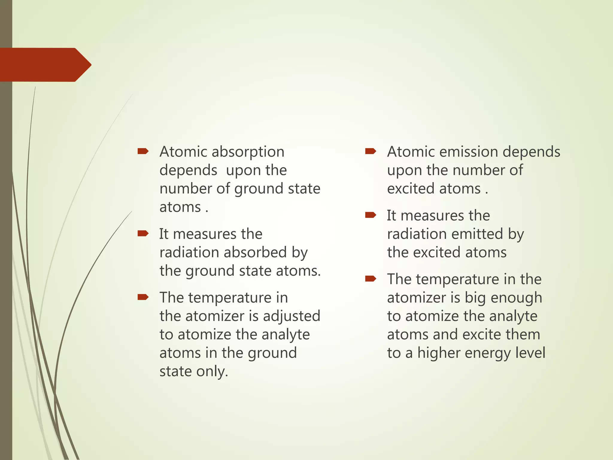  Atomic absorption
depends upon the
number of ground state
atoms .
 It measures the
radiation absorbed by
the ground state atoms.
 The temperature in
the atomizer is adjusted
to atomize the analyte
atoms in the ground
state only.
 Atomic emission depends
upon the number of
excited atoms .
 It measures the
radiation emitted by
the excited atoms
 The temperature in the
atomizer is big enough
to atomize the analyte
atoms and excite them
to a higher energy level
 