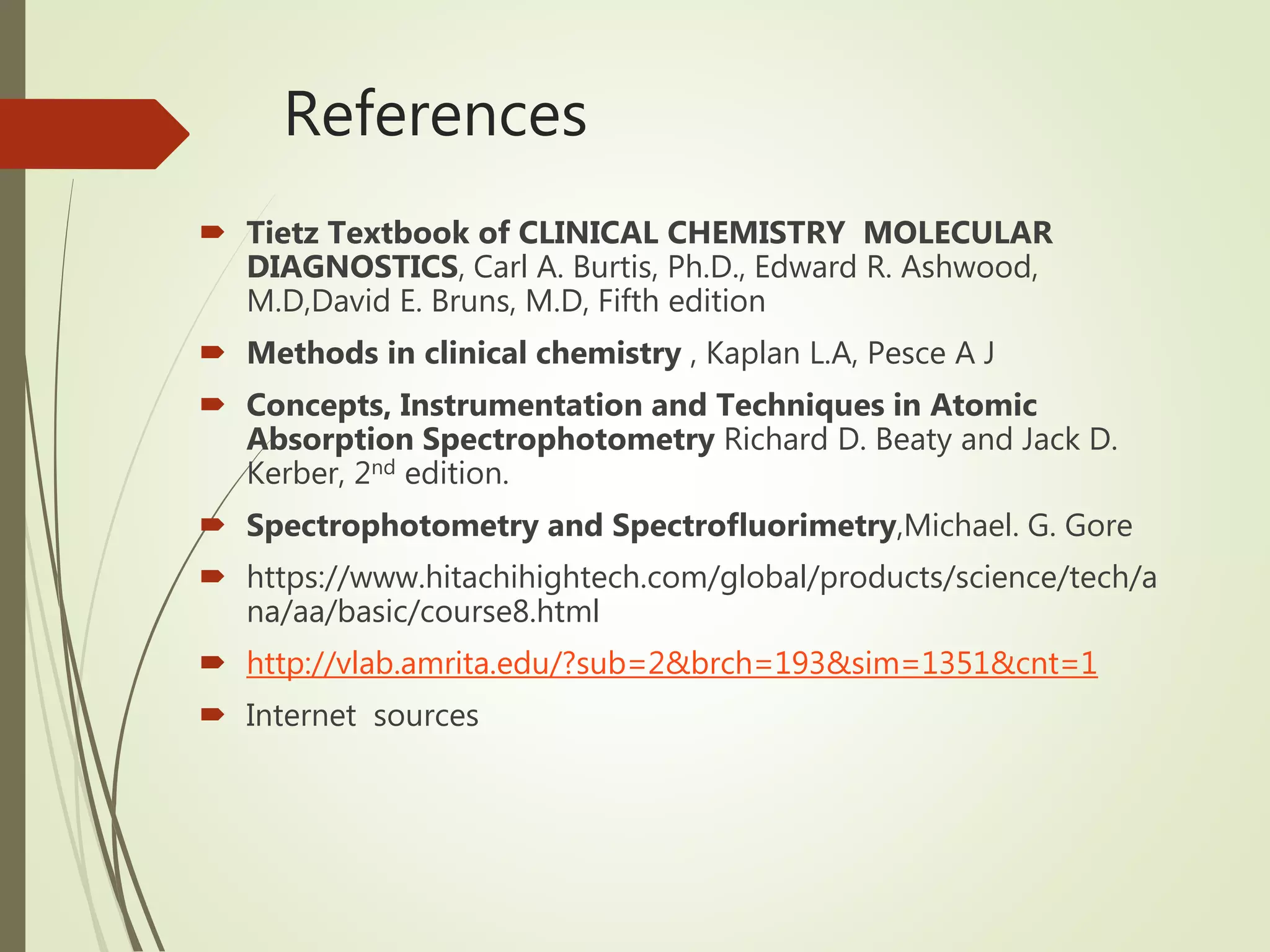 References
 Tietz Textbook of CLINICAL CHEMISTRY MOLECULAR
DIAGNOSTICS, Carl A. Burtis, Ph.D., Edward R. Ashwood,
M.D,David E. Bruns, M.D, Fifth edition
 Methods in clinical chemistry , Kaplan L.A, Pesce A J
 Concepts, Instrumentation and Techniques in Atomic
Absorption Spectrophotometry Richard D. Beaty and Jack D.
Kerber, 2nd edition.
 Spectrophotometry and Spectrofluorimetry,Michael. G. Gore
 https://www.hitachihightech.com/global/products/science/tech/a
na/aa/basic/course8.html
 http://vlab.amrita.edu/?sub=2&brch=193&sim=1351&cnt=1
 Internet sources
 