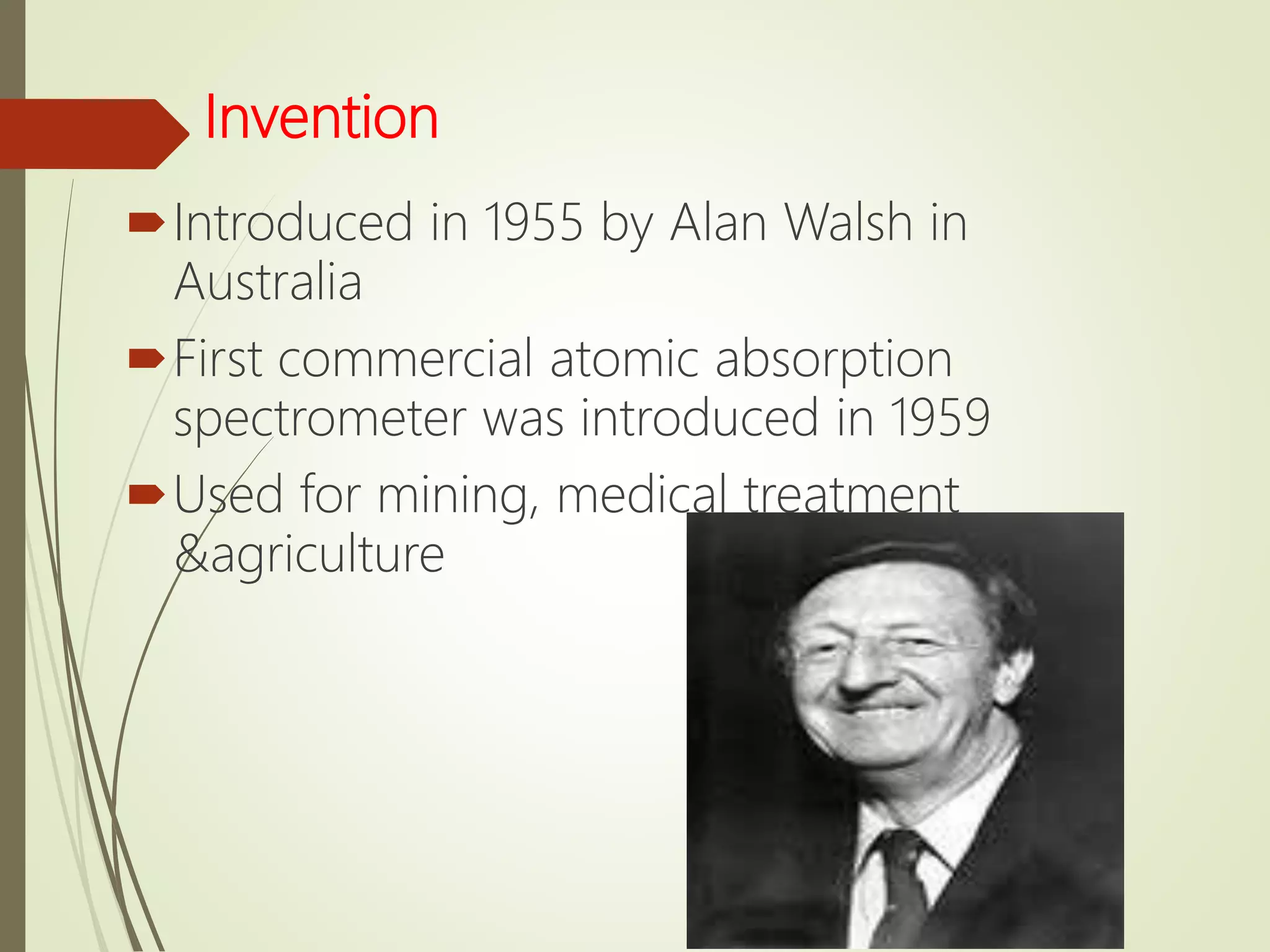 Invention
Introduced in 1955 by Alan Walsh in
Australia
First commercial atomic absorption
spectrometer was introduced in 1959
Used for mining, medical treatment
&agriculture
 