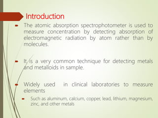Introduction
 The atomic absorption spectrophotometer is used to
measure concentration by detecting absorption of
electromagnetic radiation by atom rather than by
molecules.
 It is a very common technique for detecting metals
and metalloids in sample.
 Widely used in clinical laboratories to measure
elements
 Such as aluminum, calcium, copper, lead, lithium, magnesium,
zinc, and other metals
 