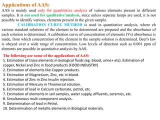 Appücations of AAS:
AAS is mainly used only for quantitative analysis of various elements present in different
samples. It is not used for qualitative'analysis, since unless separate lamps are used, it is not
possible to identify various, elements present in the given sample.
CALIBRATION CURVE METHOD is used in quantitative analysis, where eh
various standard solutions of the element to be determined are prepared and the absorbance of
each solution is determined. A calibration curve of concentration of elements (Vs) absorbance is
made, from which concentration of the element in the sample solution is determined. Beer's law
is obeyed over a wide range of concentration. Low levels of detection such as 0.001 ppm of
elements are possible in quantiative analysis by AAS.
The following are some of the applications of AAS:
1. Estimation of trace elements in biological fluids (eg. blood, urine» etc). Estimation of
copper, Nickel and Zinc in food products (FOOD INDUSTRY)
2. Estimation of elements like Copper products.
3. Estimation of Magnesium, Zinc, etc in blood.
4. Estimation of Zinc in Zinc Insulin injection.
5. Estimation of Mercury in Thiomersal solution.
6. Estimation of lead in Calcium carbonate, petrol, etc.
7. Estimation of elements in soil samples, water supply, effluents, ceramics, etc.
8. Simultaneous multi component analysis.
9. Determination of lead in Petrol.
10. Determination of metallic elements in Biological materials.
 