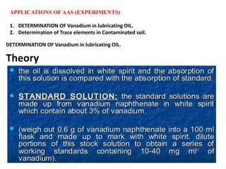 APPLICATIONS OF AAS (EXPERIMENTS)
1. DETERMINATION OF Vanadium in lubricating OIL.
2. Determination of Trace elements in Contaminated soil.
DETERMINATION OF Vanadium in lubricating OIL.
Theory
 