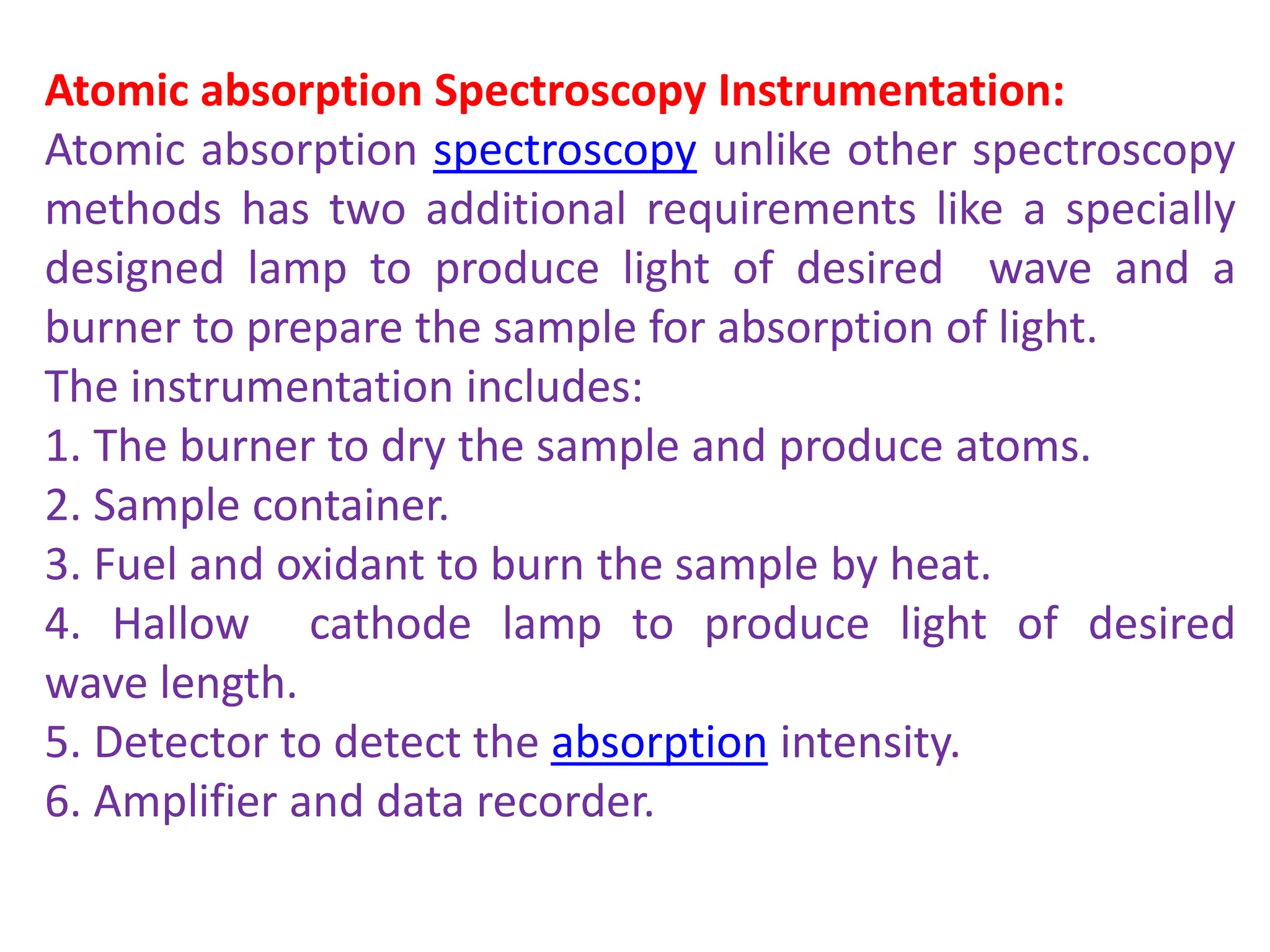 Atomic absorption Spectroscopy Instrumentation:
Atomic absorption spectroscopy unlike other spectroscopy
methods has two additional requirements like a specially
designed lamp to produce light of desired wave and a
burner to prepare the sample for absorption of light.
The instrumentation includes:
1. The burner to dry the sample and produce atoms.
2. Sample container.
3. Fuel and oxidant to burn the sample by heat.
4. Hallow cathode lamp to produce light of desired
wave length.
5. Detector to detect the absorption intensity.
6. Amplifier and data recorder.
 