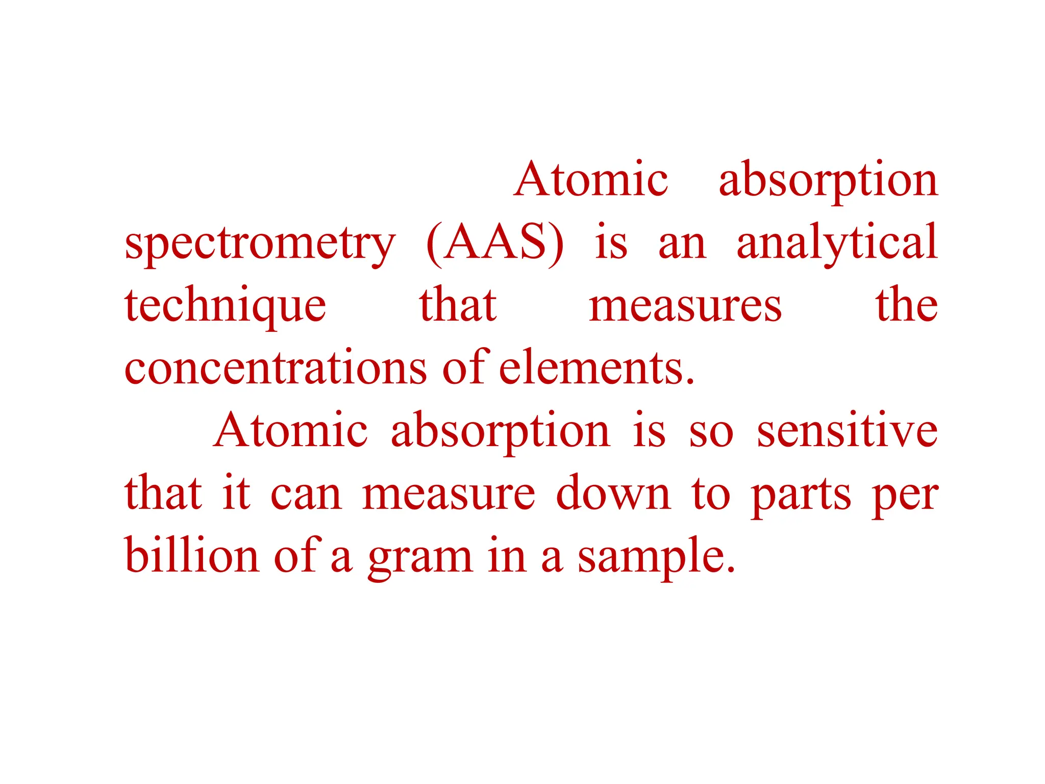Atomic absorption
spectrometry (AAS) is an analytical
technique that measures the
concentrations of elements.
Atomic absorption is so sensitive
that it can measure down to parts per
billion of a gram in a sample.
 