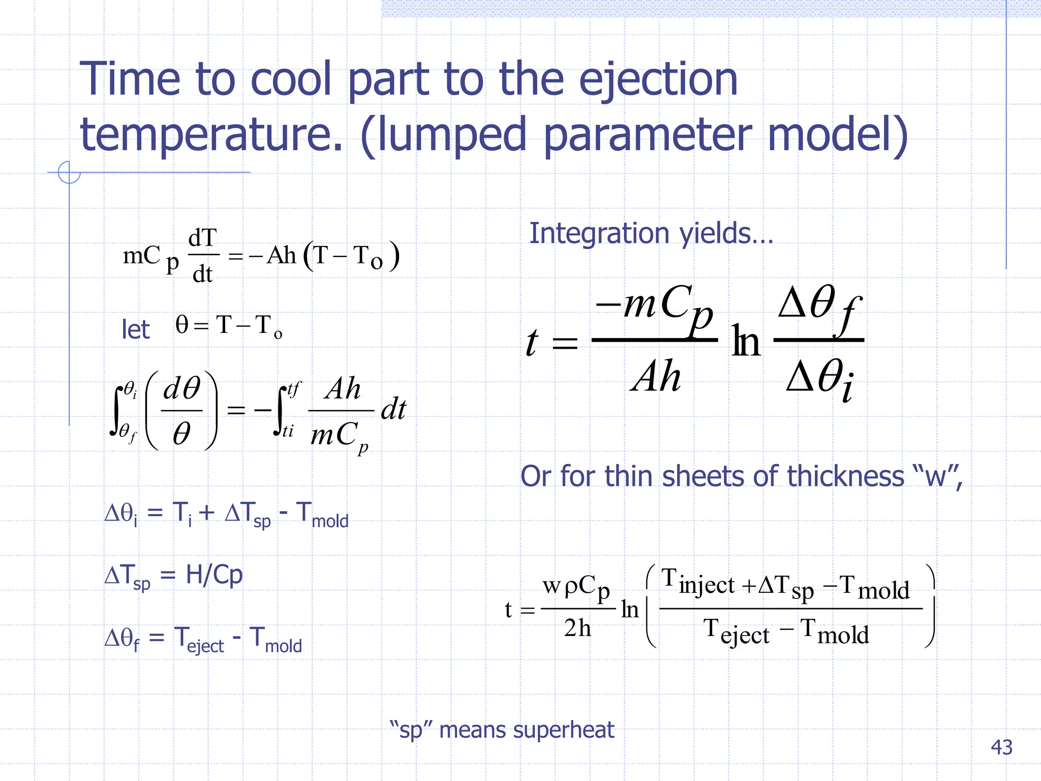 43
Time to cool part to the ejection
temperature. (lumped parameter model)
mC p
dT
dt
 Ah T  To
 
let   T To

 






 tf
ti
p
dt
mC
Ah
d
i
f

 

i = Ti + Tsp - Tmold
Tsp = H/Cp
f = Teject - Tmold
t 
mCp
Ah
ln
 f
i
Integration yields…
t 
wCp
2h
ln
Tinject Tsp Tmold
Teject  Tmold






Or for thin sheets of thickness “w”,
“sp” means superheat
 
