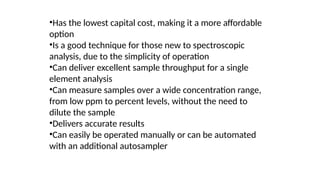 •Has the lowest capital cost, making it a more affordable
option
•Is a good technique for those new to spectroscopic
analysis, due to the simplicity of operation
•Can deliver excellent sample throughput for a single
element analysis
•Can measure samples over a wide concentration range,
from low ppm to percent levels, without the need to
dilute the sample
•Delivers accurate results
•Can easily be operated manually or can be automated
with an additional autosampler
 