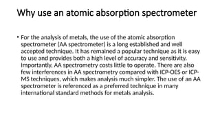 Why use an atomic absorption spectrometer
• For the analysis of metals, the use of the atomic absorption
spectrometer (AA spectrometer) is a long established and well
accepted technique. It has remained a popular technique as it is easy
to use and provides both a high level of accuracy and sensitivity.
Importantly, AA spectrometry costs little to operate. There are also
few interferences in AA spectrometry compared with ICP-OES or ICP-
MS techniques, which makes analysis much simpler. The use of an AA
spectrometer is referenced as a preferred technique in many
international standard methods for metals analysis.
 