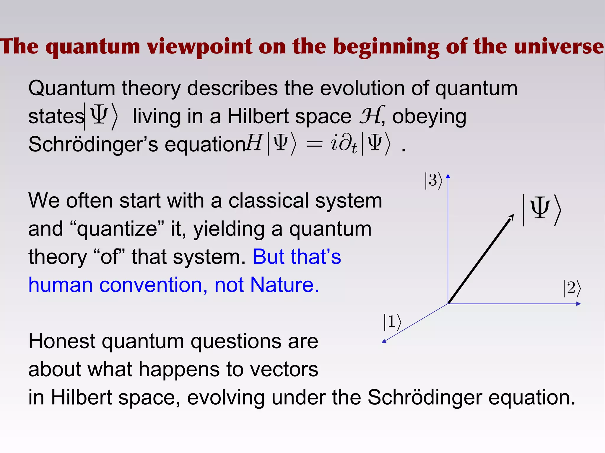 The quantum viewpoint on the beginning of the universe
Quantum theory describes the evolution of quantum
states living in a Hilbert space H, obeying
Schrödinger’s equation .
We often start with a classical system
and “quantize” it, yielding a quantum
theory “of” that system. But that’s
human convention, not Nature.
Honest quantum questions are
about what happens to vectors
in Hilbert space, evolving under the Schrödinger equation.
 