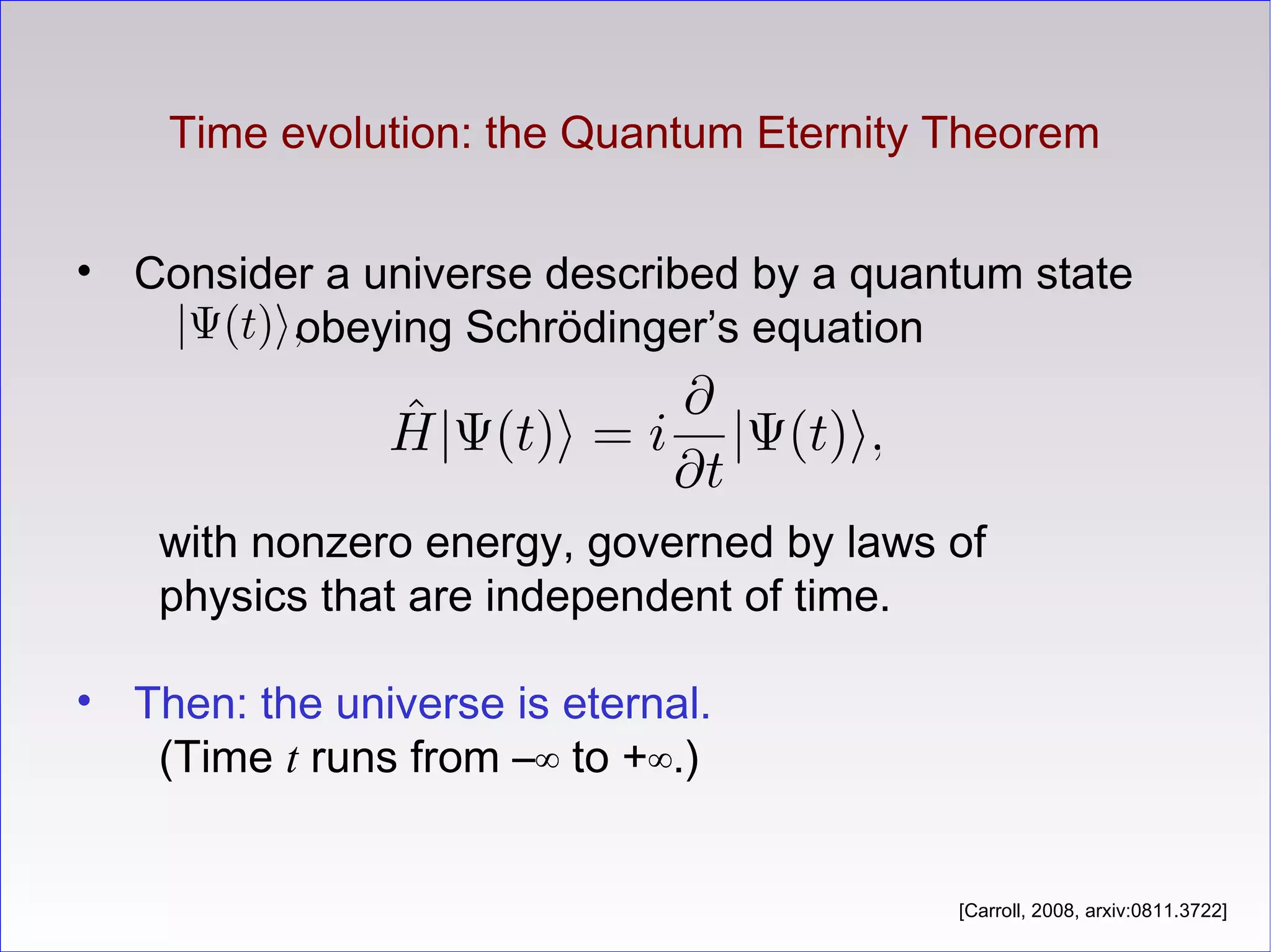 Time evolution: the Quantum Eternity Theorem
• Consider a universe described by a quantum state
obeying Schrödinger’s equation
with nonzero energy, governed by laws of
physics that are independent of time.
• Then: the universe is eternal.
(Time t runs from –∞ to +∞.)
[Carroll, 2008, arxiv:0811.3722]
 