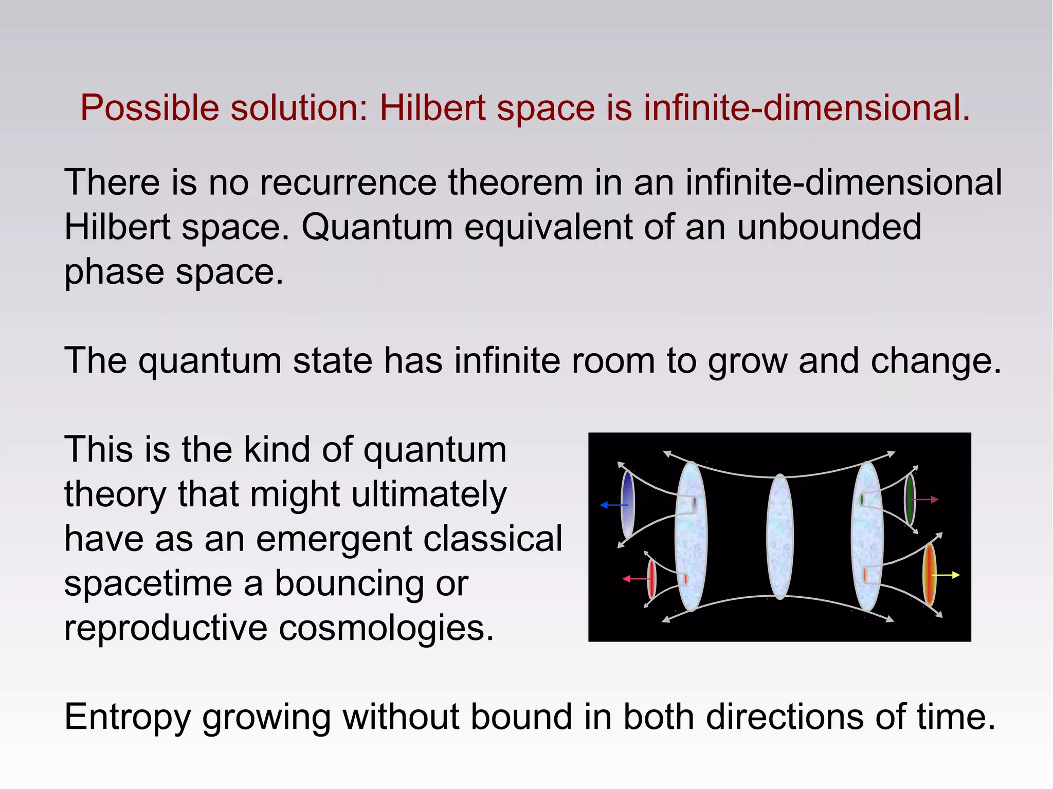 Possible solution: Hilbert space is infinite-dimensional.
There is no recurrence theorem in an infinite-dimensional
Hilbert space. Quantum equivalent of an unbounded
phase space.
The quantum state has infinite room to grow and change.
This is the kind of quantum
theory that might ultimately
have as an emergent classical
spacetime a bouncing or
reproductive cosmologies.
Entropy growing without bound in both directions of time.
 