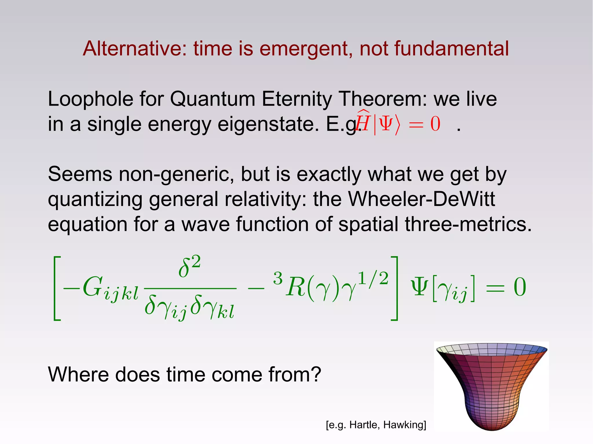 Alternative: time is emergent, not fundamental
Loophole for Quantum Eternity Theorem: we live
in a single energy eigenstate. E.g. .
Seems non-generic, but is exactly what we get by
quantizing general relativity: the Wheeler-DeWitt
equation for a wave function of spatial three-metrics.
Where does time come from?
[e.g. Hartle, Hawking]
 