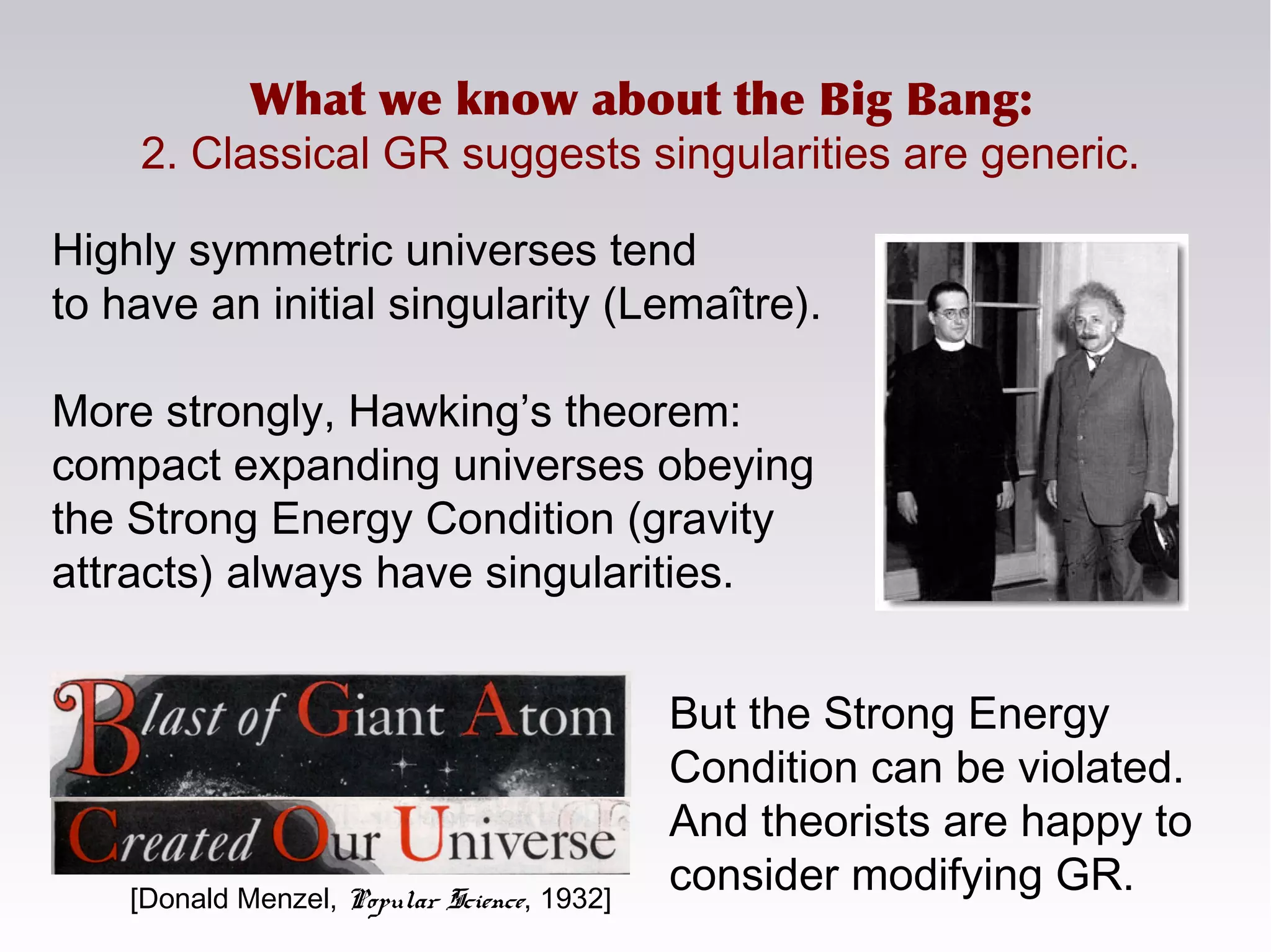 What we know about the Big Bang:
2. Classical GR suggests singularities are generic.
Highly symmetric universes tend
to have an initial singularity (Lemaître).
More strongly, Hawking’s theorem:
compact expanding universes obeying
the Strong Energy Condition (gravity
attracts) always have singularities.
[Donald Menzel, Popular Science, 1932]
But the Strong Energy
Condition can be violated.
And theorists are happy to
consider modifying GR.
 