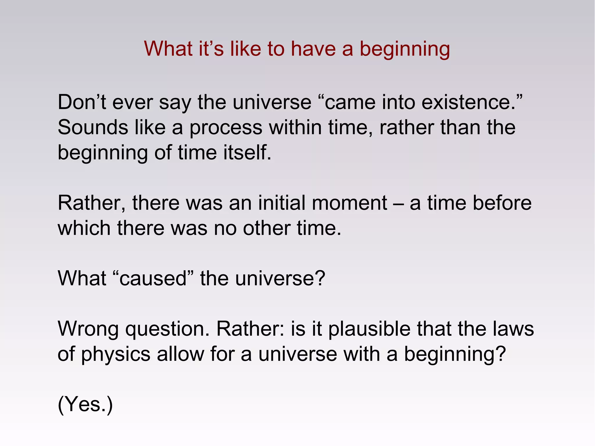 What it’s like to have a beginning
Don’t ever say the universe “came into existence.”
Sounds like a process within time, rather than the
beginning of time itself.
Rather, there was an initial moment – a time before
which there was no other time.
What “caused” the universe?
Wrong question. Rather: is it plausible that the laws
of physics allow for a universe with a beginning?
(Yes.)
 