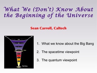 Sean Carroll, Caltech
What We (Don’t) Know About
the Beginning of the Universe
1. What we know about the Big Bang
2. The spacetime viewpoint
3. The quantum viewpoint
 