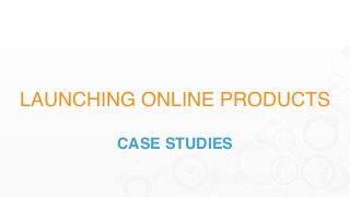 LAUNCHING ONLINE PRODUCTS
CASE STUDIES
 