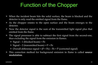 Function of the Chopper
 When the incident beam hits the solid surface, the beam is blocked and the
detector is only read the emitted signal from the flame.
 As the chopper rotates to the open surface and the beam emerges to the
detector.
 Now the detector signal is the sum of the transmitted light signal plus that
emitted from the flame.
 The signal processor is able to subtract the first signal from the second-one,
thus excluding the signal from the emission in flames.
 Signal – 1 (blocked beam) = Pe
 Signal – 2 (transmitted beam) = P + Pe
 Overall difference signal = (P + Pe) – Pe = P (corrected signal)
 This correction method for background emission in flame is called source
modulation.
8/29/2023 19
 