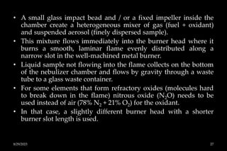 • A small glass impact bead and / or a fixed impeller inside the
chamber create a heterogeneous mixer of gas (fuel + oxidant)
and suspended aerosol (finely dispersed sample).
• This mixture flows immediately into the burner head where it
burns a smooth, laminar flame evenly distributed along a
narrow slot in the well-machined metal burner.
• Liquid sample not flowing into the flame collects on the bottom
of the nebulizer chamber and flows by gravity through a waste
tube to a glass waste container.
• For some elements that form refractory oxides (molecules hard
to break down in the flame) nitrous oxide (N2O) needs to be
used instead of air (78% N2 + 21% O2) for the oxidant.
• In that case, a slightly different burner head with a shorter
burner slot length is used.
8/29/2023 27
 