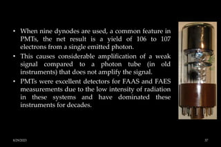 • When nine dynodes are used, a common feature in
PMTs, the net result is a yield of 106 to 107
electrons from a single emitted photon.
• This causes considerable amplification of a weak
signal compared to a photon tube (in old
instruments) that does not amplify the signal.
• PMTs were excellent detectors for FAAS and FAES
measurements due to the low intensity of radiation
in these systems and have dominated these
instruments for decades.
8/29/2023 37
 